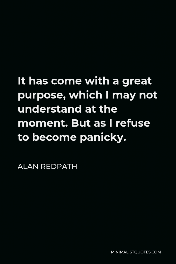 Alan Redpath Quote - It has come with a great purpose, which I may not understand at the moment. But as I refuse to become panicky.