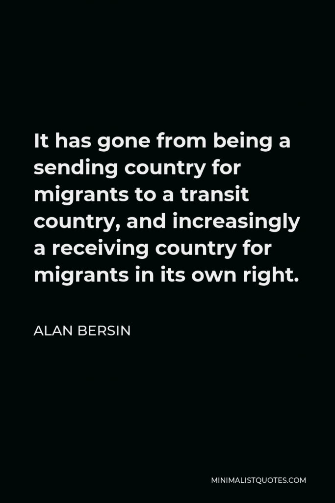 Alan Bersin Quote - It has gone from being a sending country for migrants to a transit country, and increasingly a receiving country for migrants in its own right.