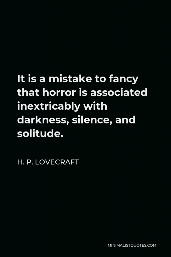 H. P. Lovecraft Quote - It is a mistake to fancy that horror is associated inextricably with darkness, silence, and solitude.