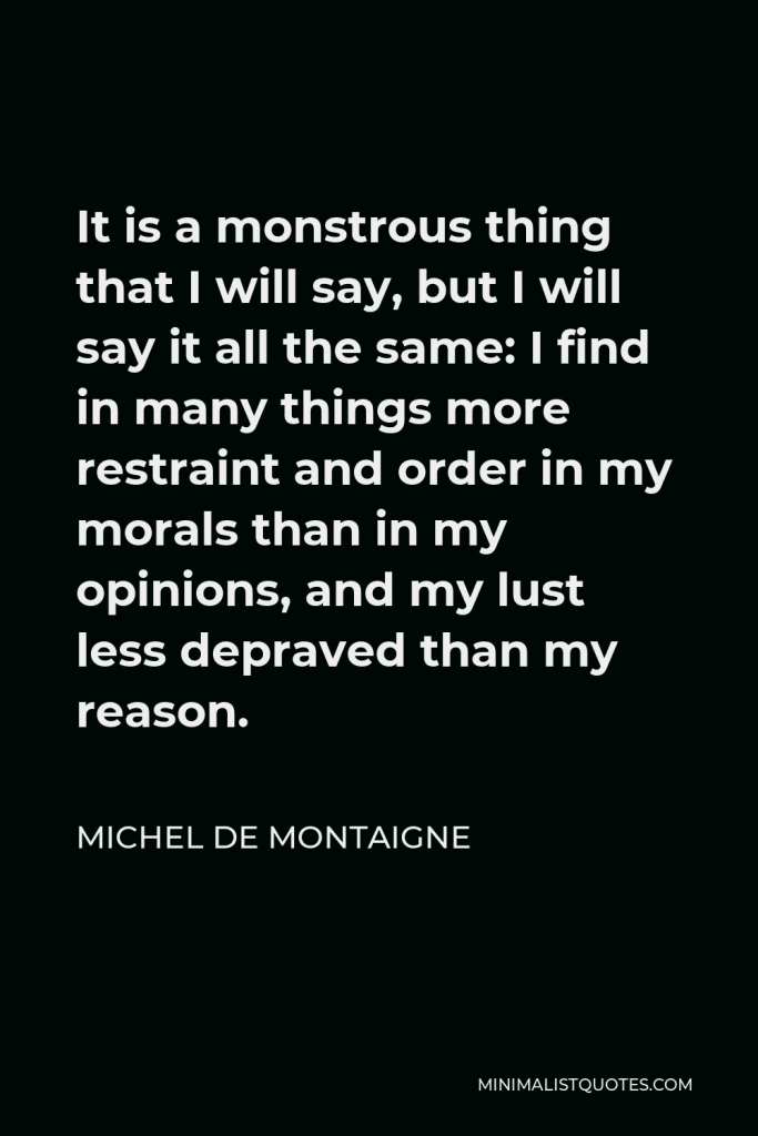 Michel de Montaigne Quote - It is a monstrous thing that I will say, but I will say it all the same: I find in many things more restraint and order in my morals than in my opinions, and my lust less depraved than my reason.