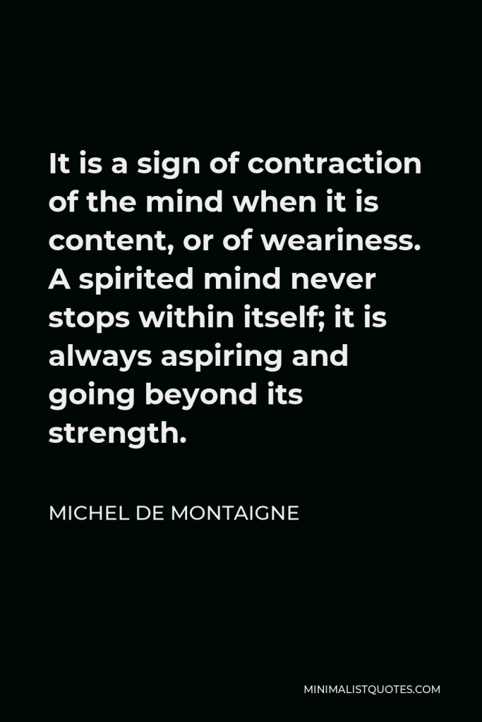 Michel de Montaigne Quote - It is a sign of contraction of the mind when it is content, or of weariness. A spirited mind never stops within itself; it is always aspiring and going beyond its strength.