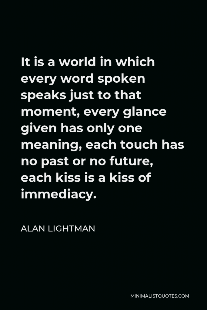 Alan Lightman Quote - It is a world in which every word spoken speaks just to that moment, every glance given has only one meaning.