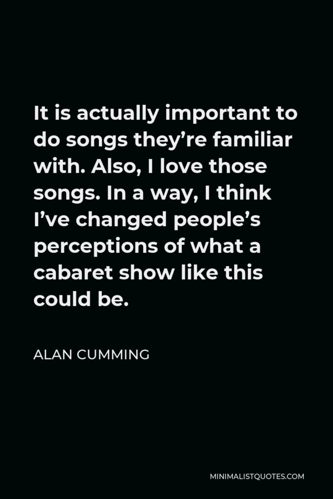 Alan Cumming Quote - It is actually important to do songs they’re familiar with. Also, I love those songs. In a way, I think I’ve changed people’s perceptions of what a cabaret show like this could be.