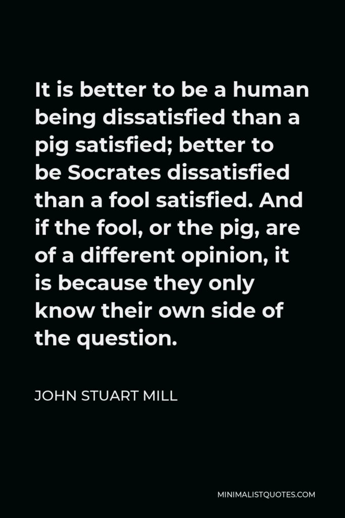 John Stuart Mill Quote - It is better to be a human being dissatisfied than a pig satisfied; better to be Socrates dissatisfied than a fool satisfied. And if the fool, or the pig, are of a different opinion, it is because they only know their own side of the question.