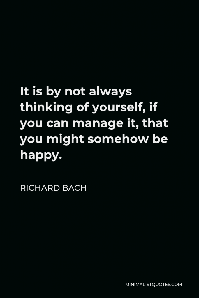Richard Bach Quote - It is by not always thinking of yourself, if you can manage it, that you might somehow be happy.