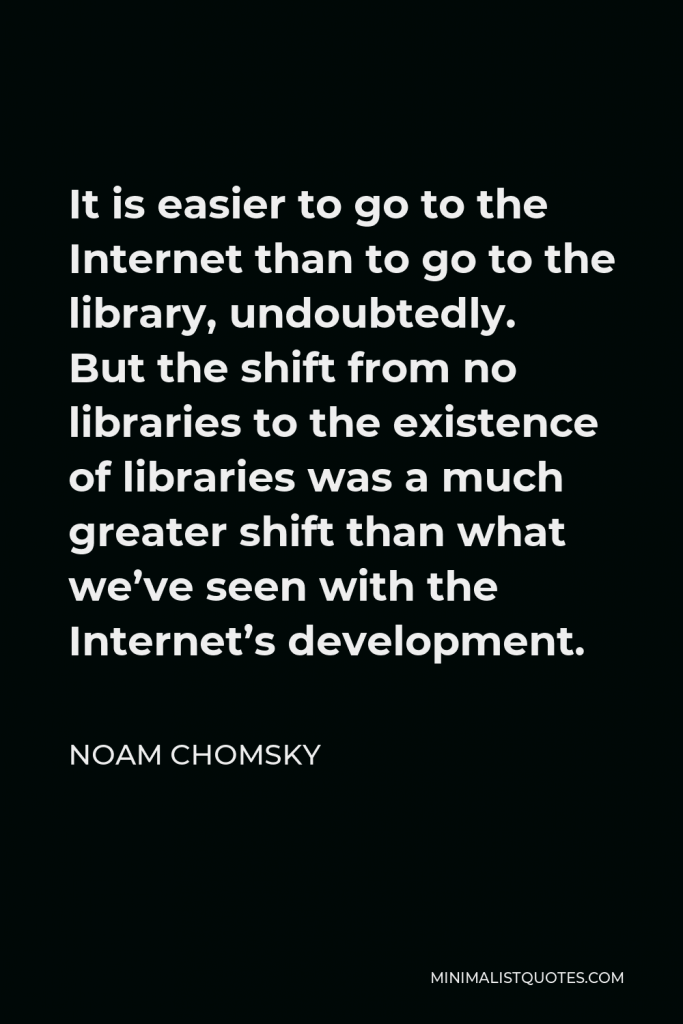 Noam Chomsky Quote - It is easier to go to the Internet than to go to the library, undoubtedly. But the shift from no libraries to the existence of libraries was a much greater shift than what we’ve seen with the Internet’s development.