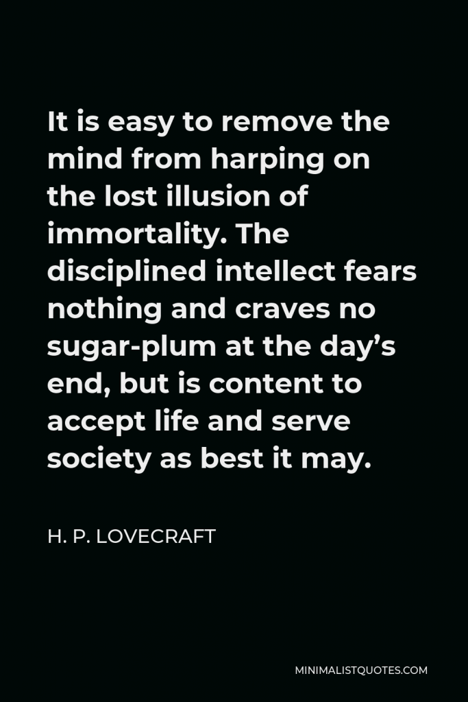 H. P. Lovecraft Quote - It is easy to remove the mind from harping on the lost illusion of immortality. The disciplined intellect fears nothing and craves no sugar-plum at the day’s end, but is content to accept life and serve society as best it may.