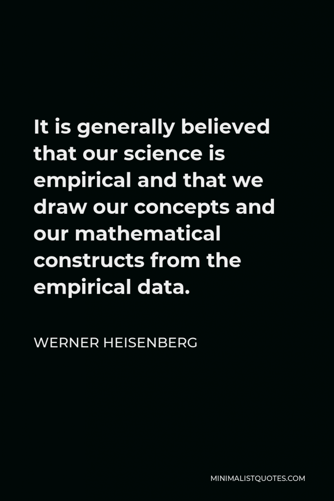 Werner Heisenberg Quote - It is generally believed that our science is empirical and that we draw our concepts and our mathematical constructs from the empirical data.
