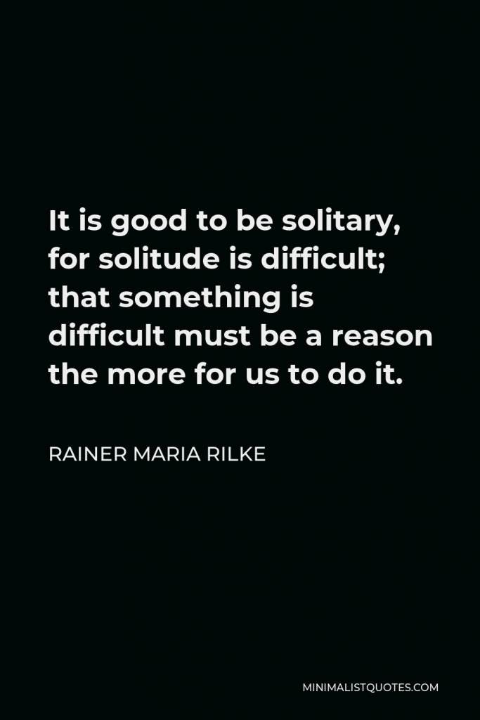 Rainer Maria Rilke Quote - It is good to be solitary, for solitude is difficult; that something is difficult must be a reason the more for us to do it.