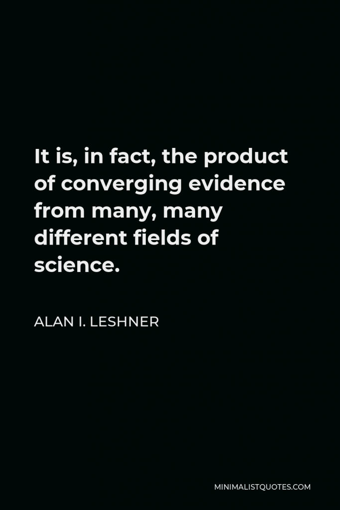 Alan I. Leshner Quote - It is, in fact, the product of converging evidence from many, many different fields of science.