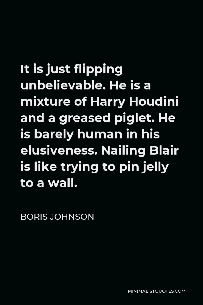 Boris Johnson Quote - It is just flipping unbelievable. He is a mixture of Harry Houdini and a greased piglet. He is barely human in his elusiveness. Nailing Blair is like trying to pin jelly to a wall.
