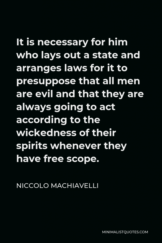 Niccolo Machiavelli Quote - It is necessary for him who lays out a state and arranges laws for it to presuppose that all men are evil and that they are always going to act according to the wickedness of their spirits whenever they have free scope.