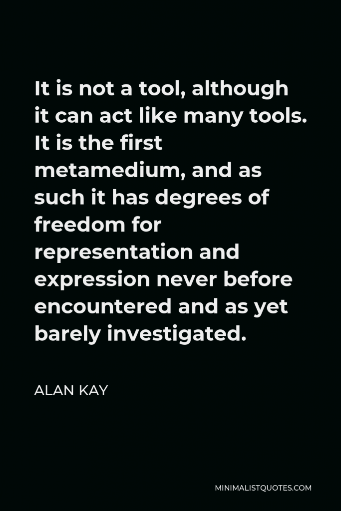 Alan Kay Quote - It is not a tool, although it can act like many tools. It is the first metamedium, and as such it has degrees of freedom for representation and expression never before encountered and as yet barely investigated.