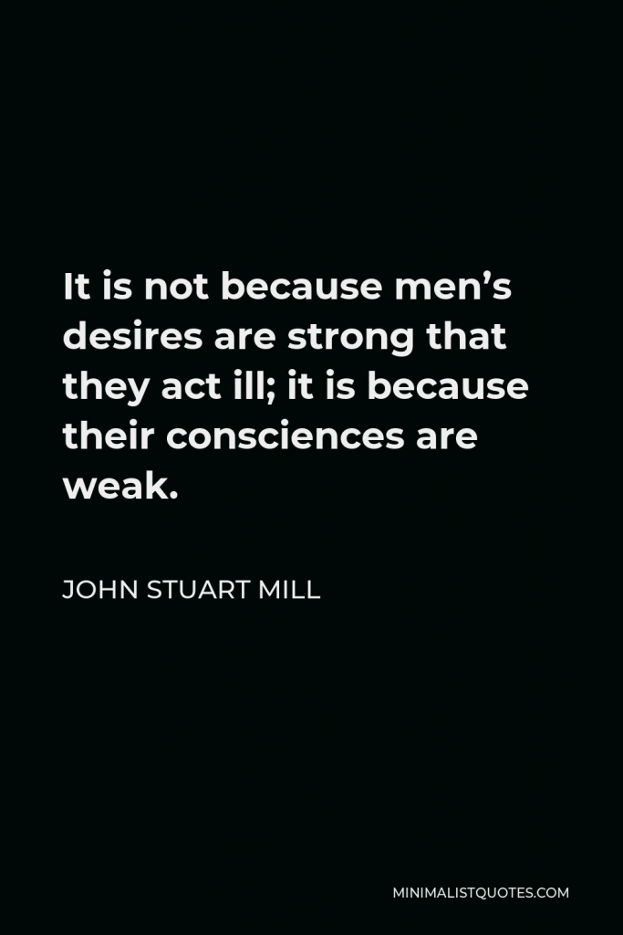 John Stuart Mill Quote - It is not because men’s desires are strong that they act ill; it is because their consciences are weak.