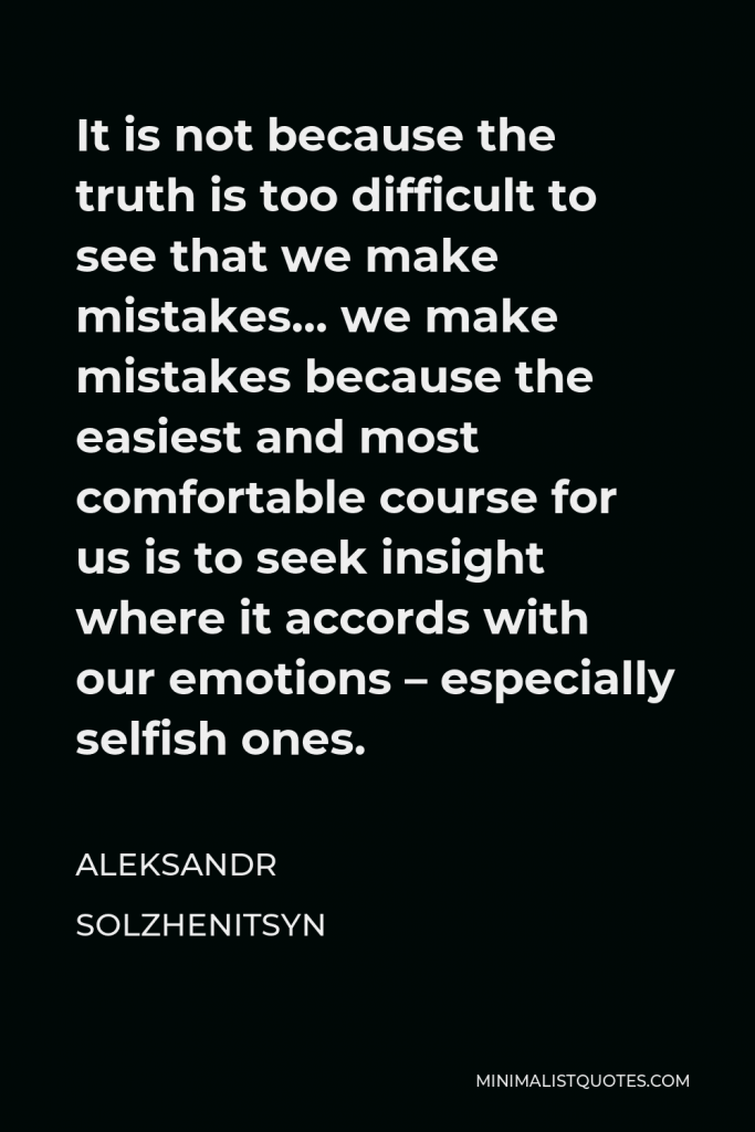 Aleksandr Solzhenitsyn Quote - It is not because the truth is too difficult to see that we make mistakes… we make mistakes because the easiest and most comfortable course for us is to seek insight where it accords with our emotions – especially selfish ones.