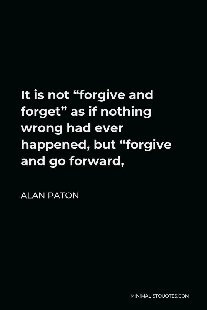 Alan Paton Quote - It is not “forgive and forget” as if nothing wrong had ever happened, but “forgive and go forward,