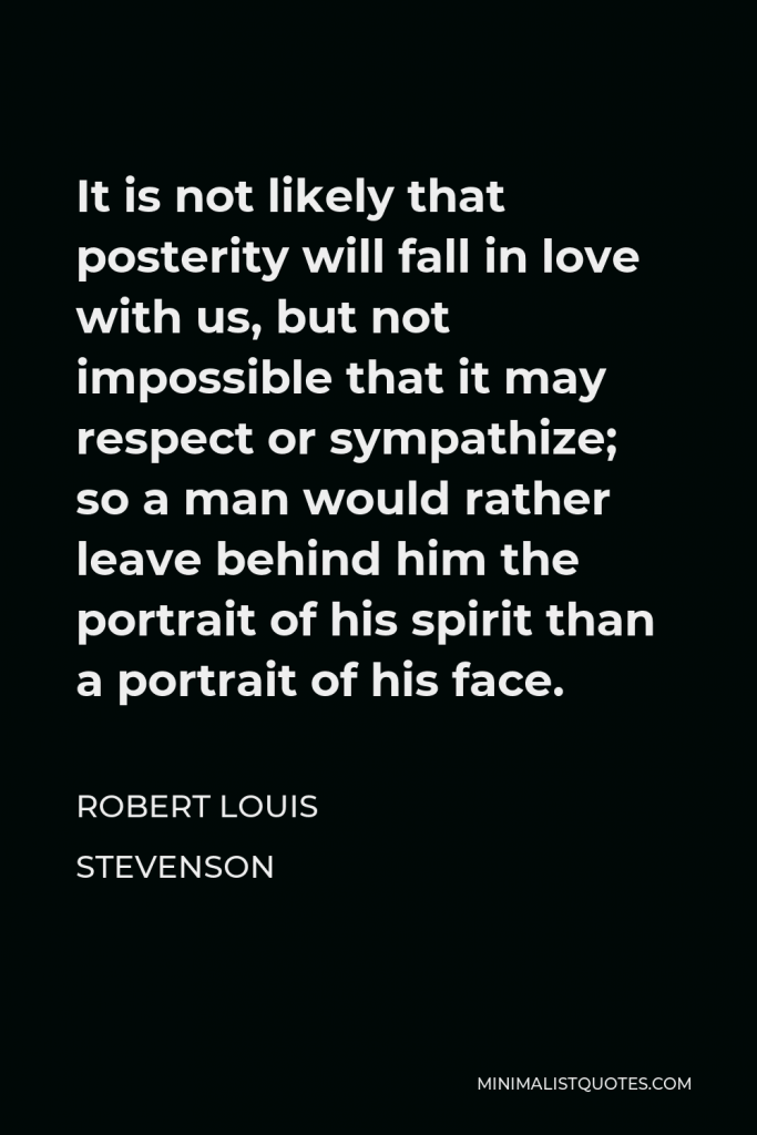 Robert Louis Stevenson Quote - It is not likely that posterity will fall in love with us, but not impossible that it may respect or sympathize; so a man would rather leave behind him the portrait of his spirit than a portrait of his face.