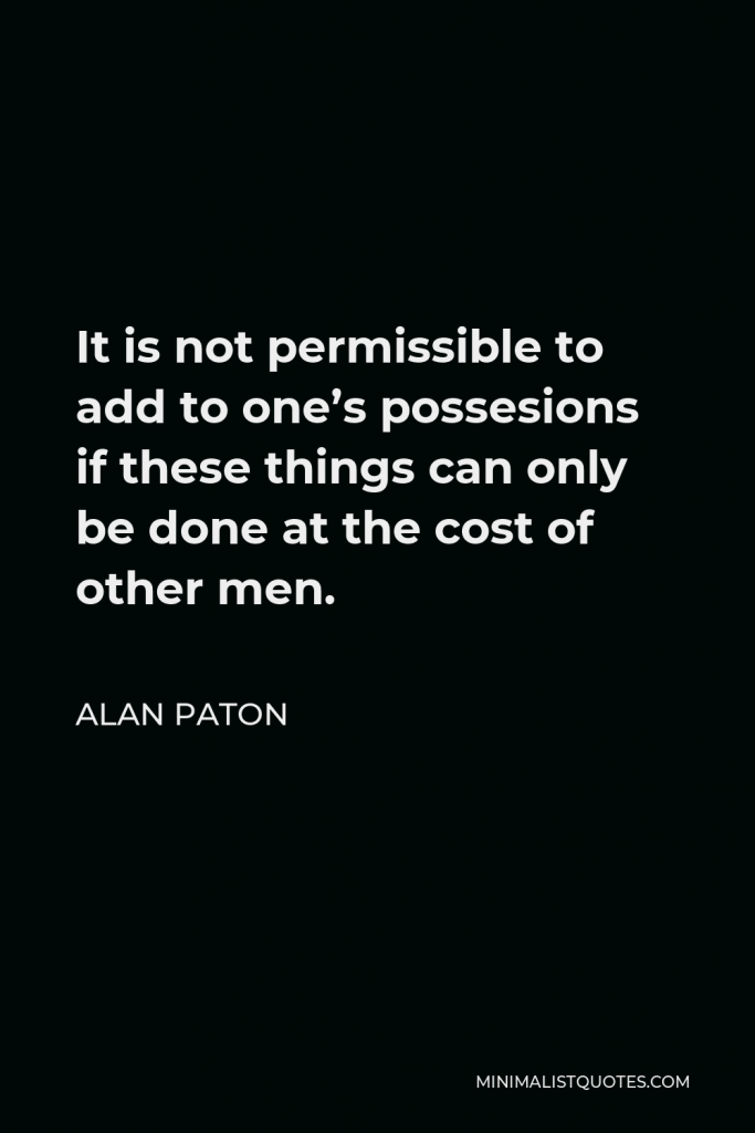 Alan Paton Quote - It is not permissible to add to one’s possesions if these things can only be done at the cost of other men.