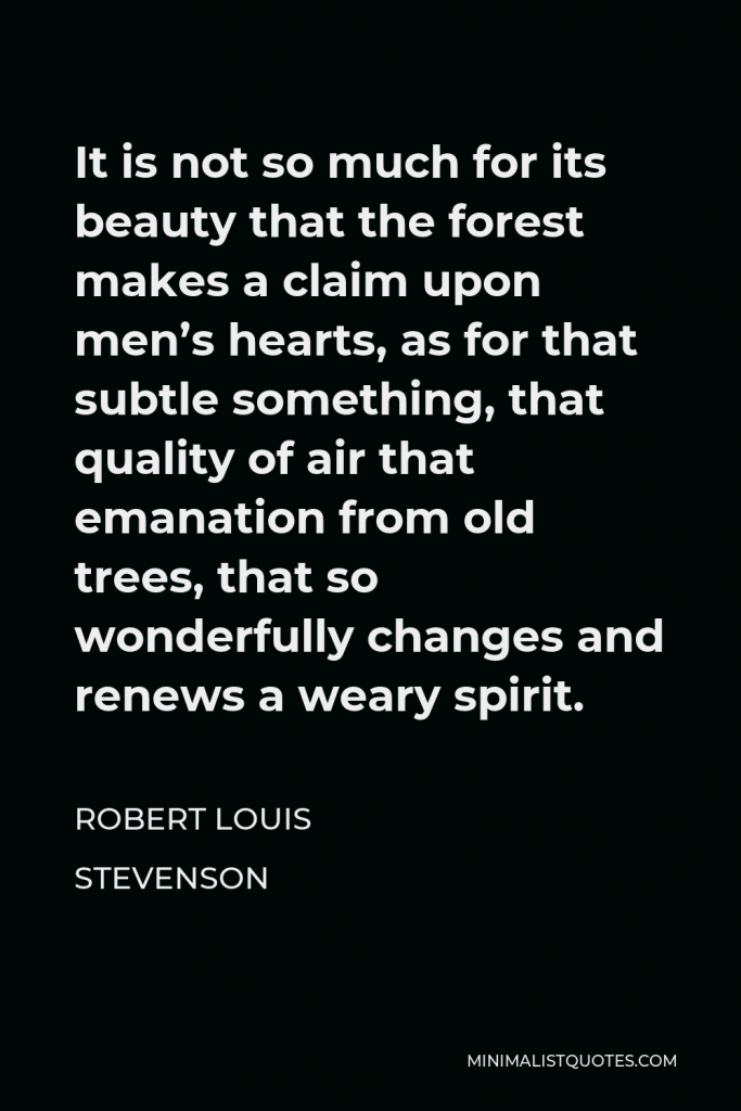 Robert Louis Stevenson Quote - It is not so much for its beauty that the forest makes a claim upon men’s hearts, as for that subtle something, that quality of air that emanation from old trees, that so wonderfully changes and renews a weary spirit.