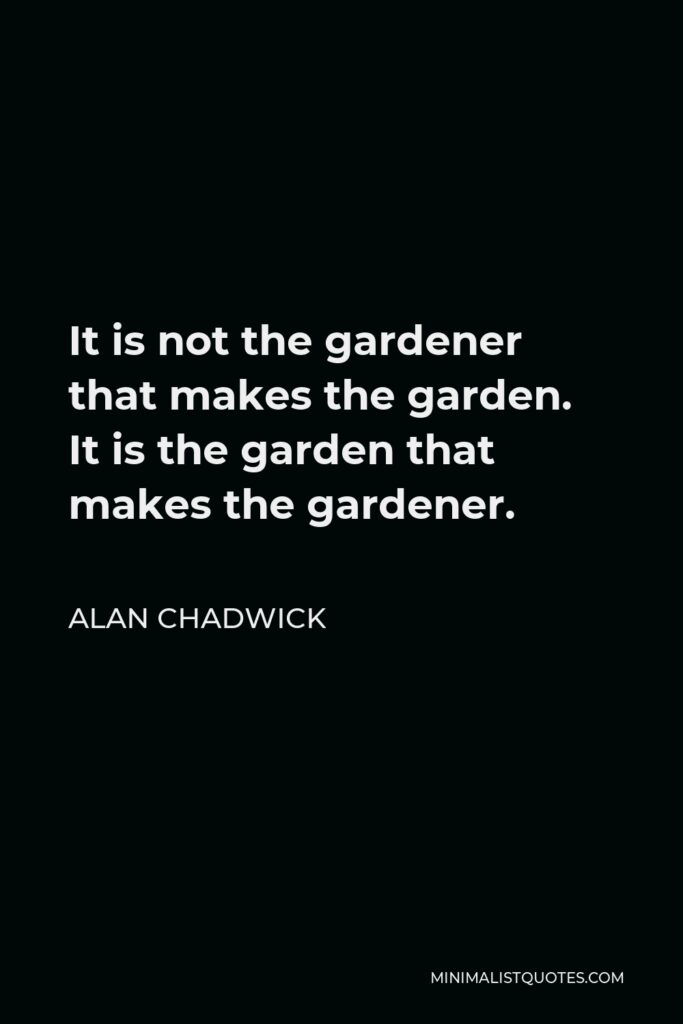 Alan Chadwick Quote - It is not the gardener that makes the garden. It is the garden that makes the gardener.