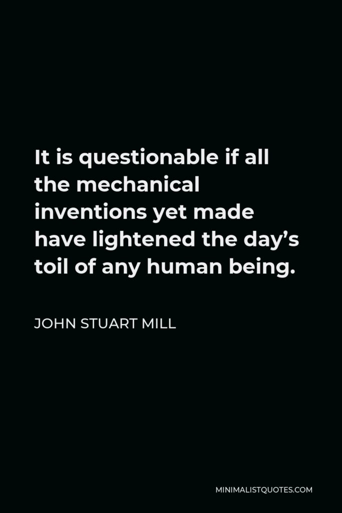 John Stuart Mill Quote - It is questionable if all the mechanical inventions yet made have lightened the day’s toil of any human being.