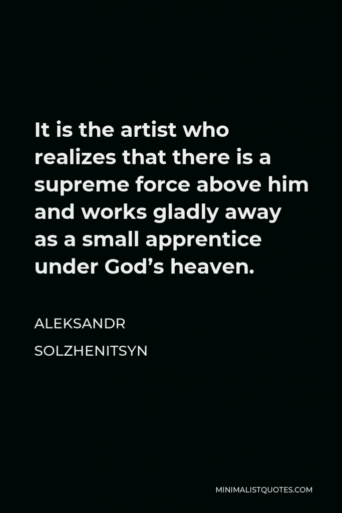 Aleksandr Solzhenitsyn Quote - It is the artist who realizes that there is a supreme force above him and works gladly away as a small apprentice under God’s heaven.