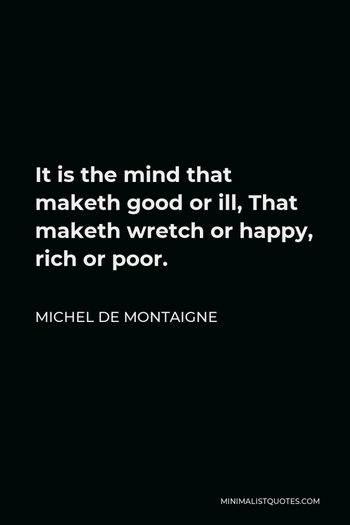 Michel de Montaigne Quote - It is the mind that maketh good or ill, That maketh wretch or happy, rich or poor.