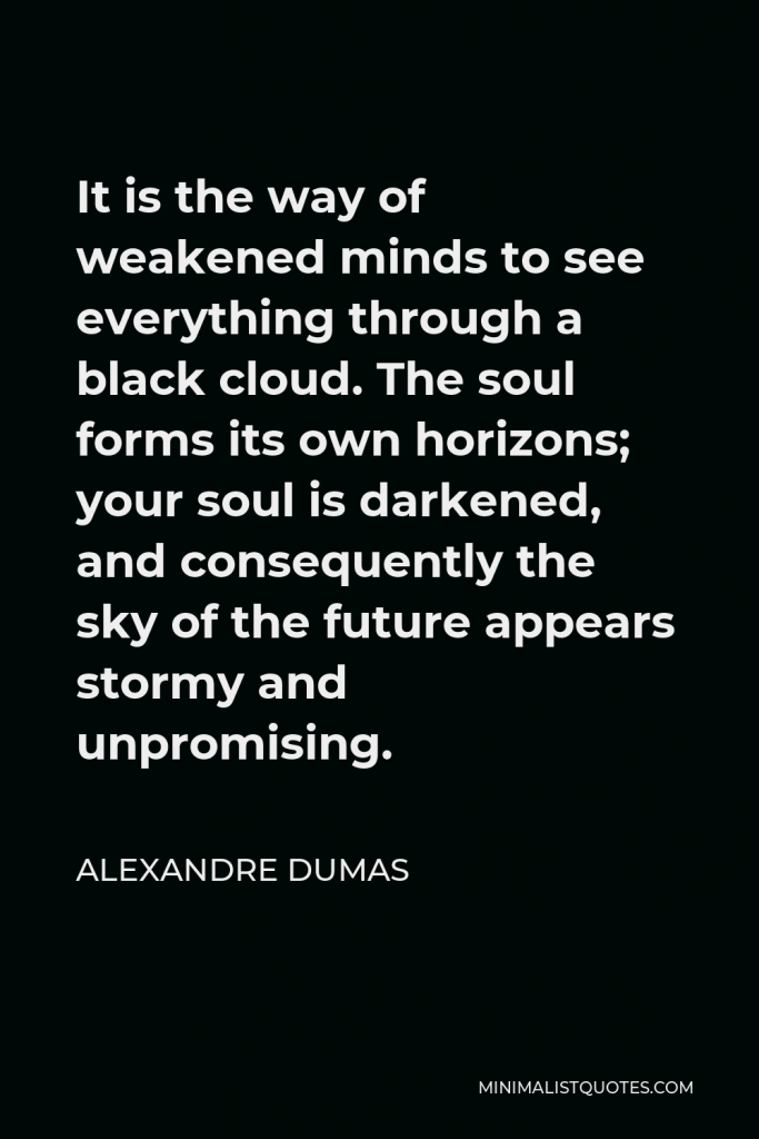 Alexandre Dumas Quote - It is the way of weakened minds to see everything through a black cloud. The soul forms its own horizons; your soul is darkened, and consequently the sky of the future appears stormy and unpromising.