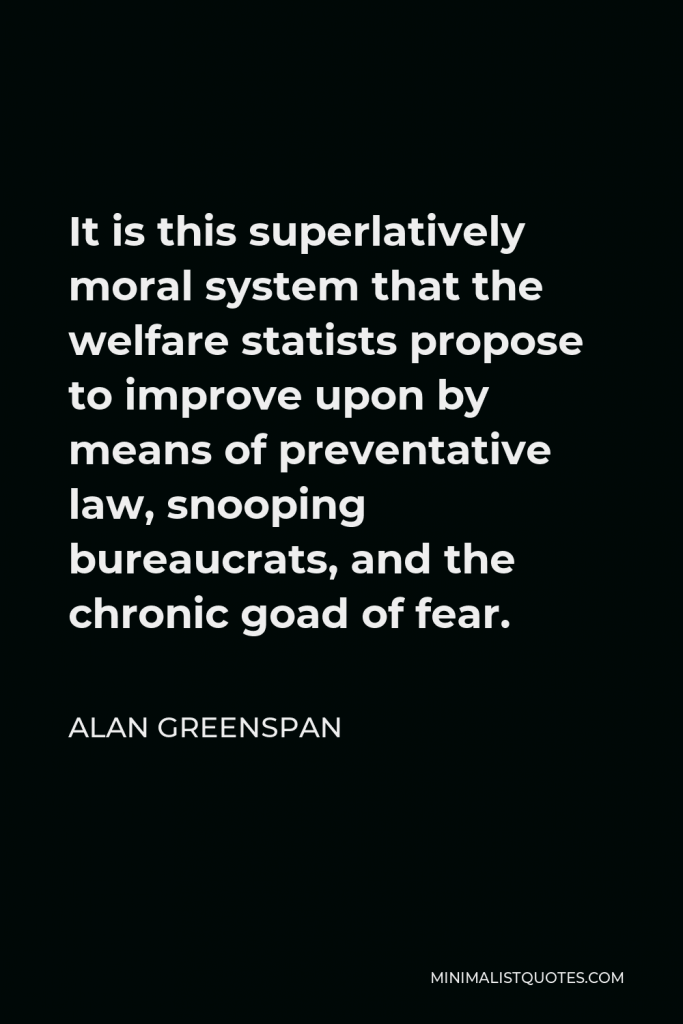 Alan Greenspan Quote - It is this superlatively moral system that the welfare statists propose to improve upon by means of preventative law, snooping bureaucrats, and the chronic goad of fear.