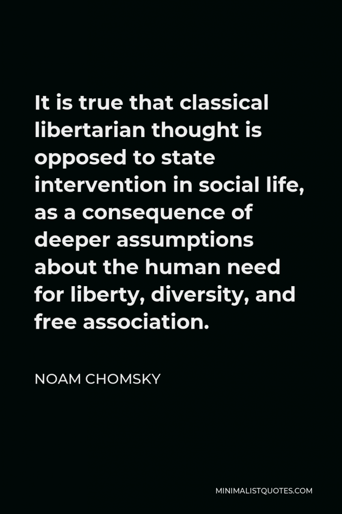 Noam Chomsky Quote - It is true that classical libertarian thought is opposed to state intervention in social life, as a consequence of deeper assumptions about the human need for liberty, diversity, and free association.