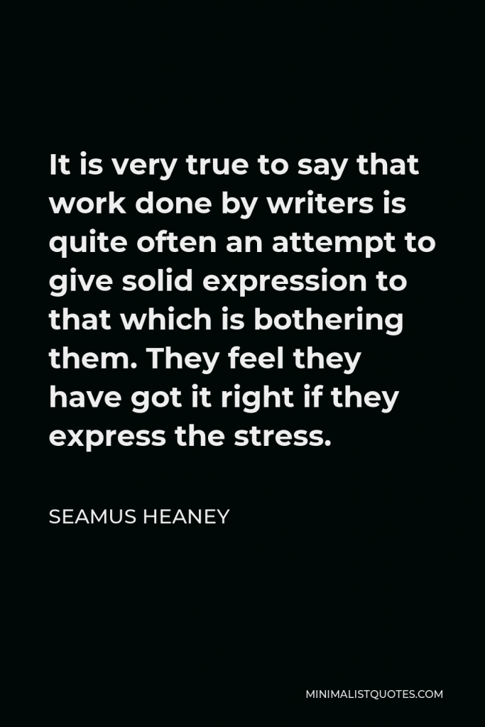 Seamus Heaney Quote - It is very true to say that work done by writers is quite often an attempt to give solid expression to that which is bothering them. They feel they have got it right if they express the stress.