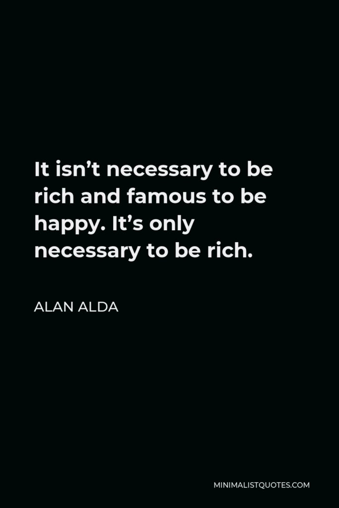 Alan Alda Quote - It isn’t necessary to be rich and famous to be happy. It’s only necessary to be rich.