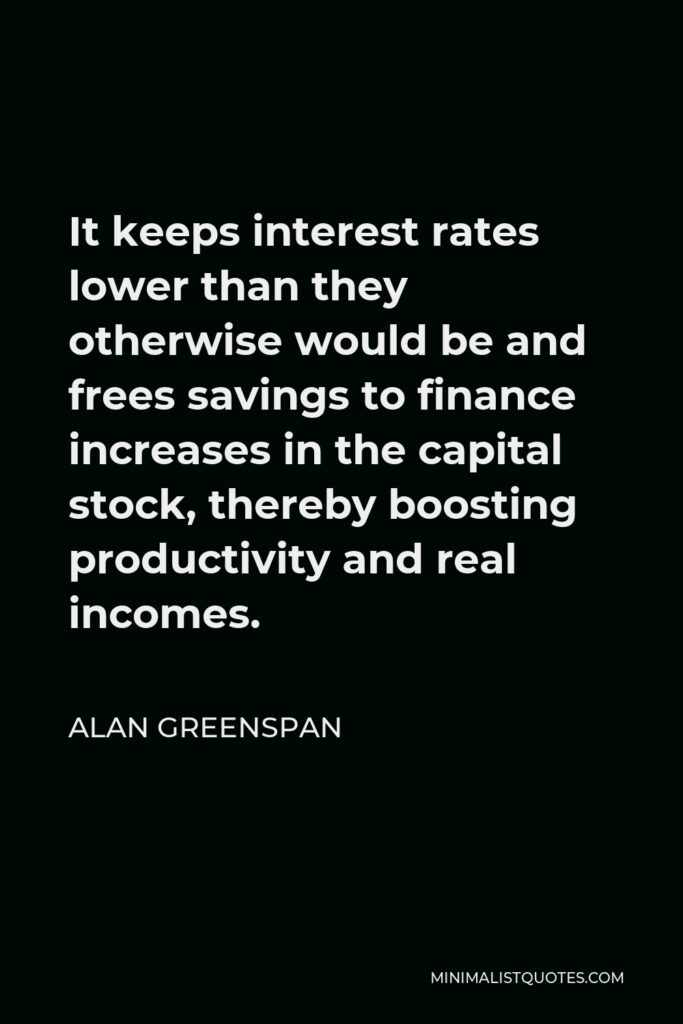 Alan Greenspan Quote - It keeps interest rates lower than they otherwise would be and frees savings to finance increases in the capital stock, thereby boosting productivity and real incomes.