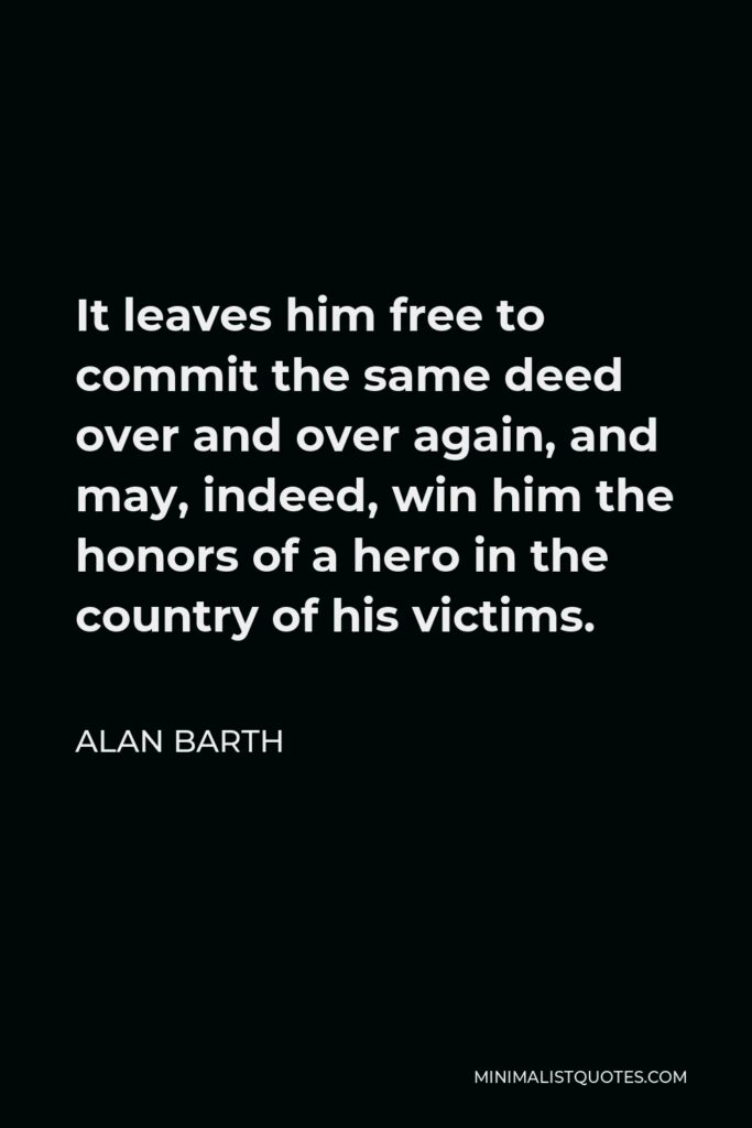 Alan Barth Quote - It leaves him free to commit the same deed over and over again, and may, indeed, win him the honors of a hero in the country of his victims.