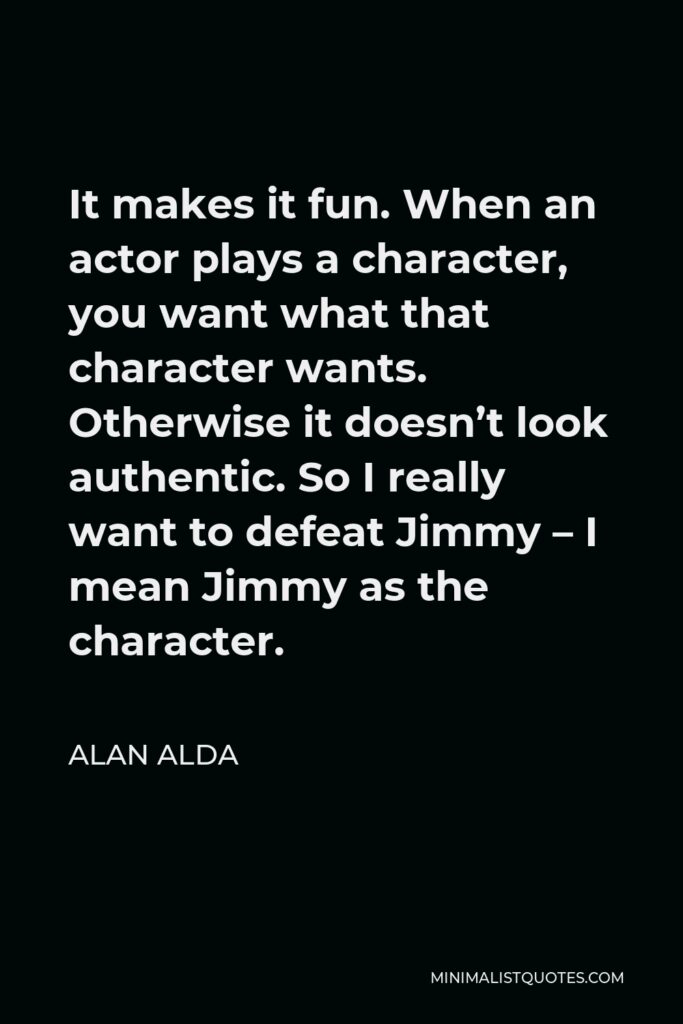 Alan Alda Quote - It makes it fun. When an actor plays a character, you want what that character wants. Otherwise it doesn’t look authentic. So I really want to defeat Jimmy – I mean Jimmy as the character.