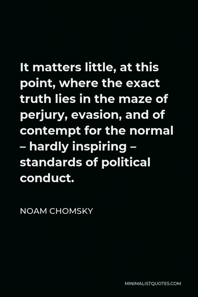 Noam Chomsky Quote - It matters little, at this point, where the exact truth lies in the maze of perjury, evasion, and of contempt for the normal – hardly inspiring – standards of political conduct.
