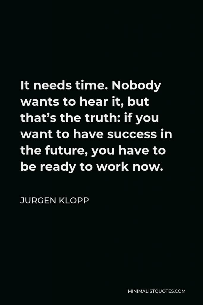 Jurgen Klopp Quote - It needs time. Nobody wants to hear it, but that’s the truth: if you want to have success in the future, you have to be ready to work now.