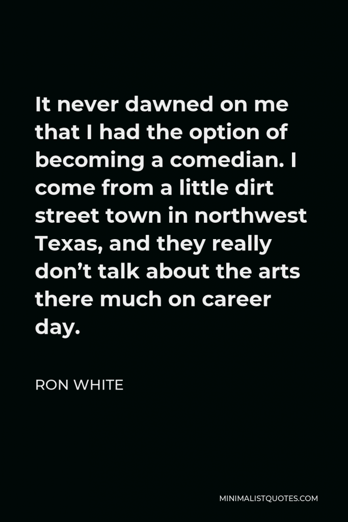 Ron White Quote - It never dawned on me that I had the option of becoming a comedian. I come from a little dirt street town in northwest Texas, and they really don’t talk about the arts there much on career day.