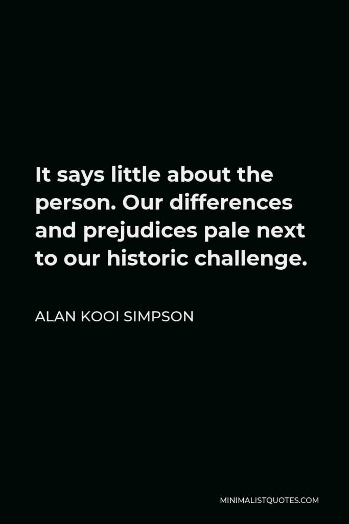 Alan Kooi Simpson Quote - It says little about the person. Our differences and prejudices pale next to our historic challenge.