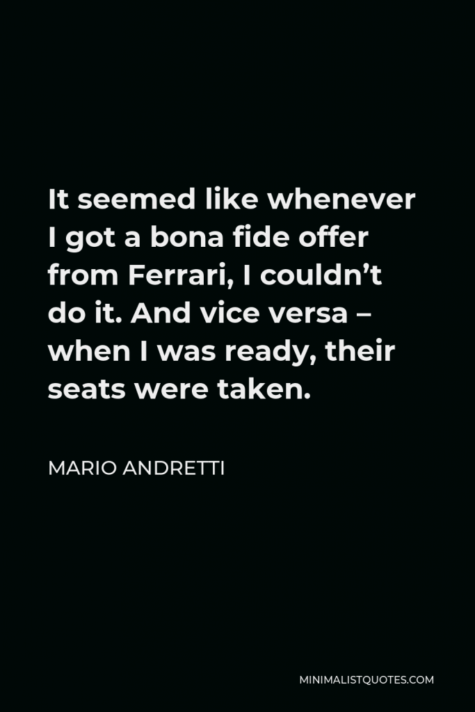 Mario Andretti Quote - It seemed like whenever I got a bona fide offer from Ferrari, I couldn’t do it. And vice versa – when I was ready, their seats were taken.