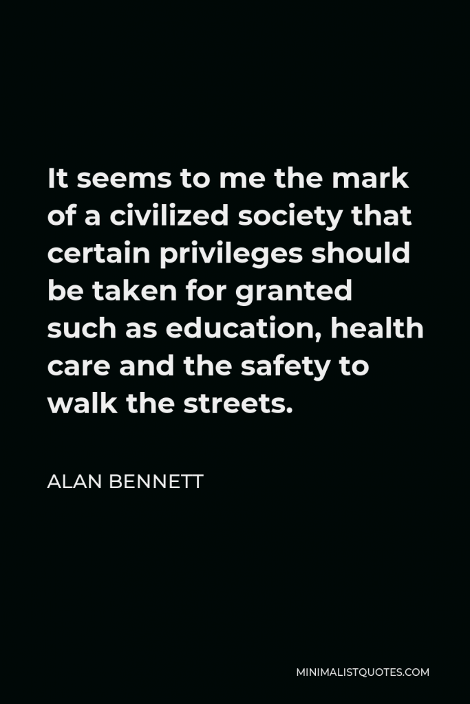 Alan Bennett Quote - It seems to me the mark of a civilized society that certain privileges should be taken for granted such as education, health care and the safety to walk the streets.