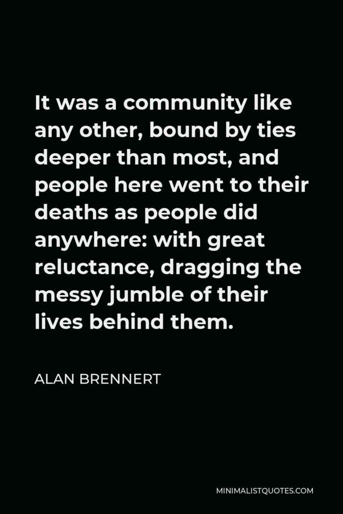 Alan Brennert Quote - It was a community like any other, bound by ties deeper than most, and people here went to their deaths as people did anywhere: with great reluctance, dragging the messy jumble of their lives behind them.