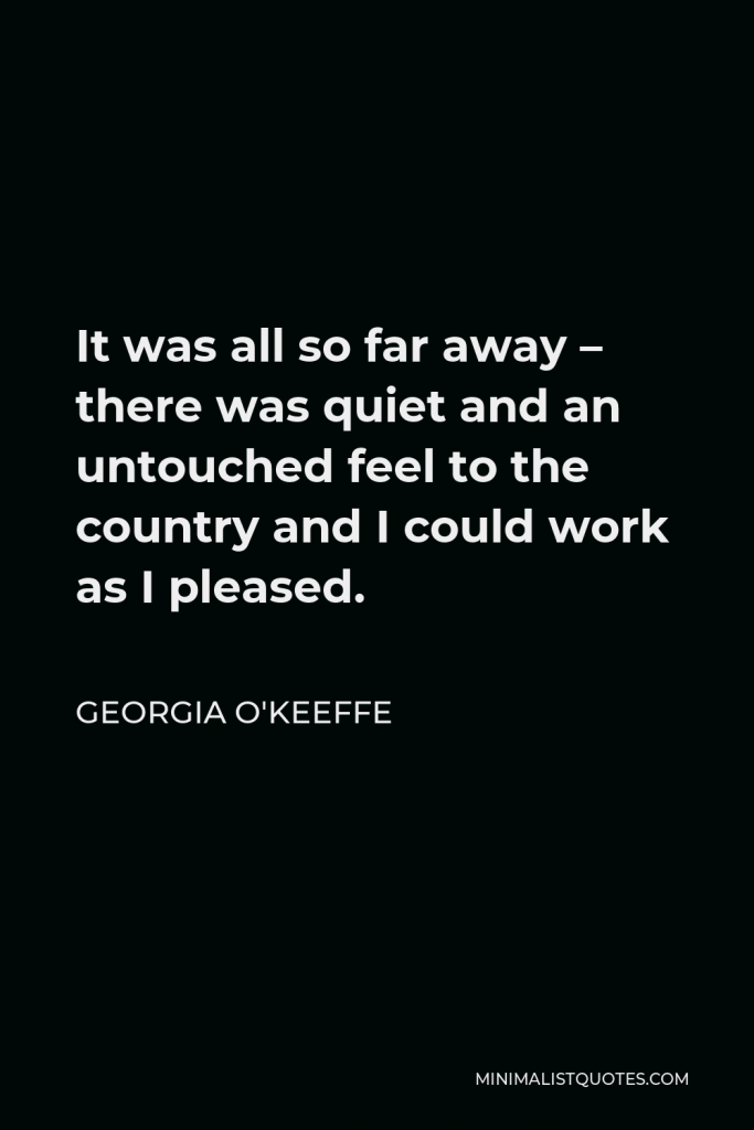 Georgia O'Keeffe Quote - It was all so far away – there was quiet and an untouched feel to the country and I could work as I pleased.