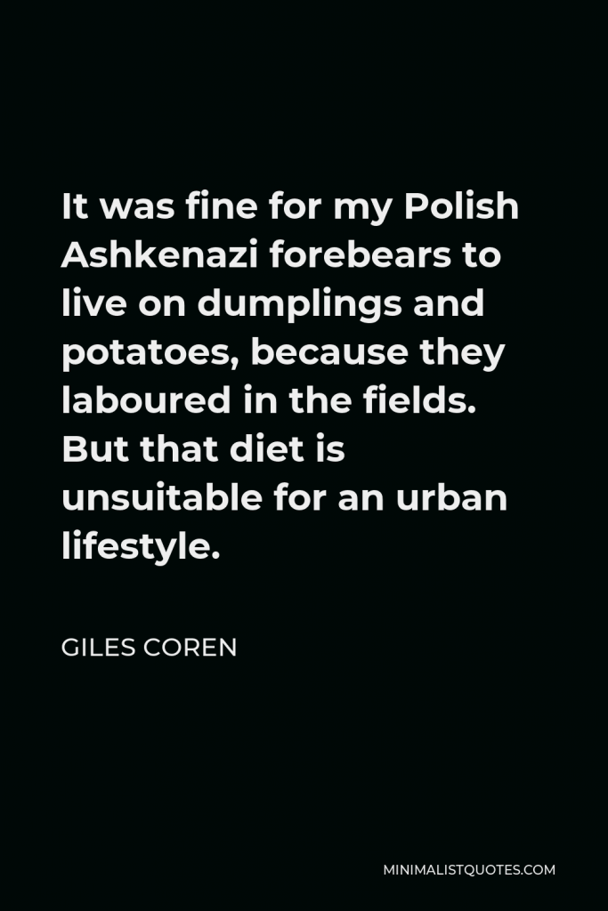 Giles Coren Quote - It was fine for my Polish Ashkenazi forebears to live on dumplings and potatoes, because they laboured in the fields. But that diet is unsuitable for an urban lifestyle.