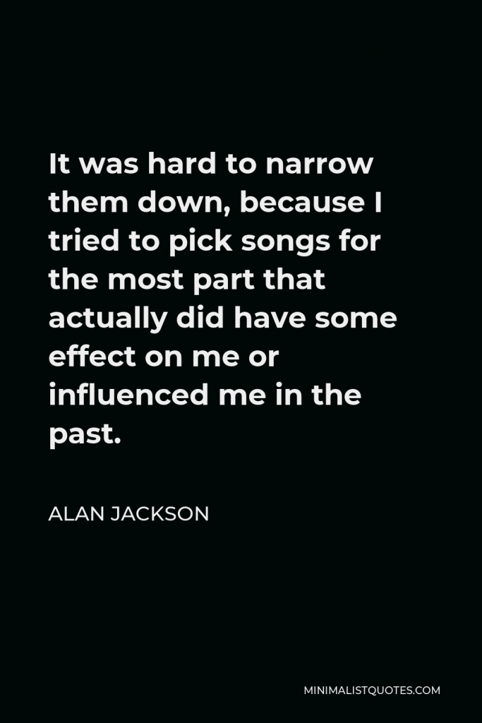 Alan Jackson Quote - It was hard to narrow them down, because I tried to pick songs for the most part that actually did have some effect on me or influenced me in the past.
