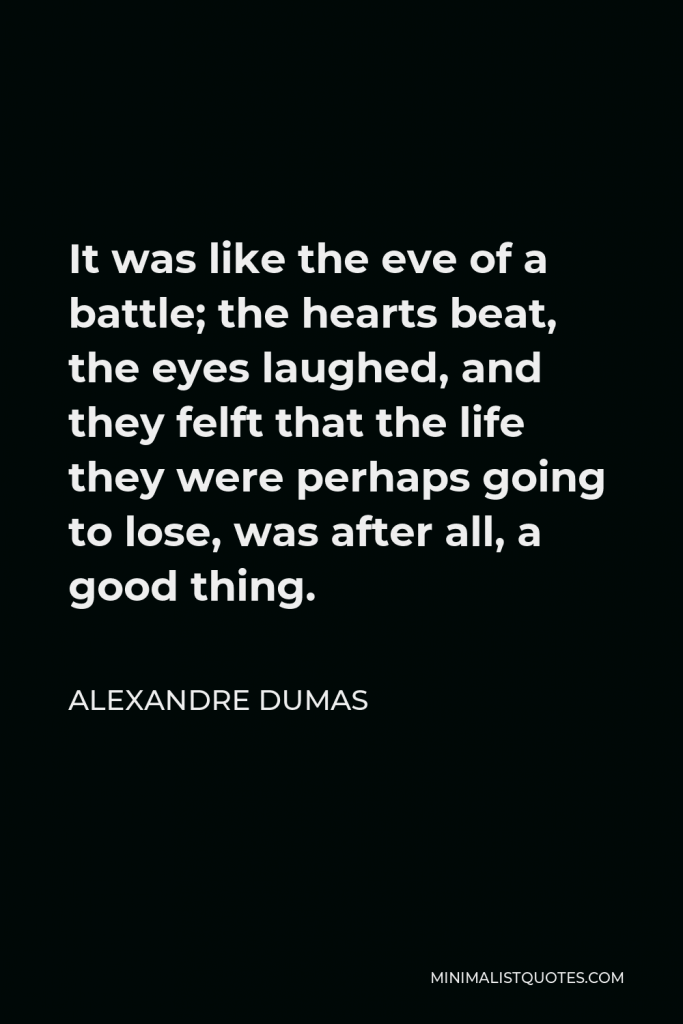 Alexandre Dumas Quote - It was like the eve of a battle; the hearts beat, the eyes laughed, and they felft that the life they were perhaps going to lose, was after all, a good thing.