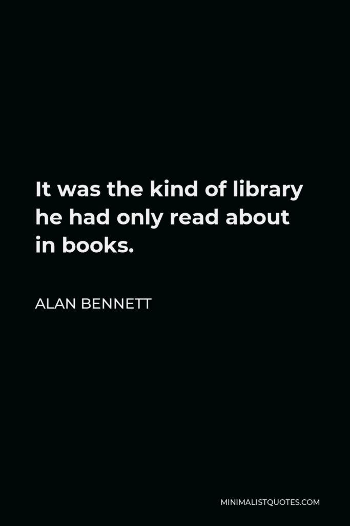 Alan Bennett Quote - It was the kind of library he had only read about in books.