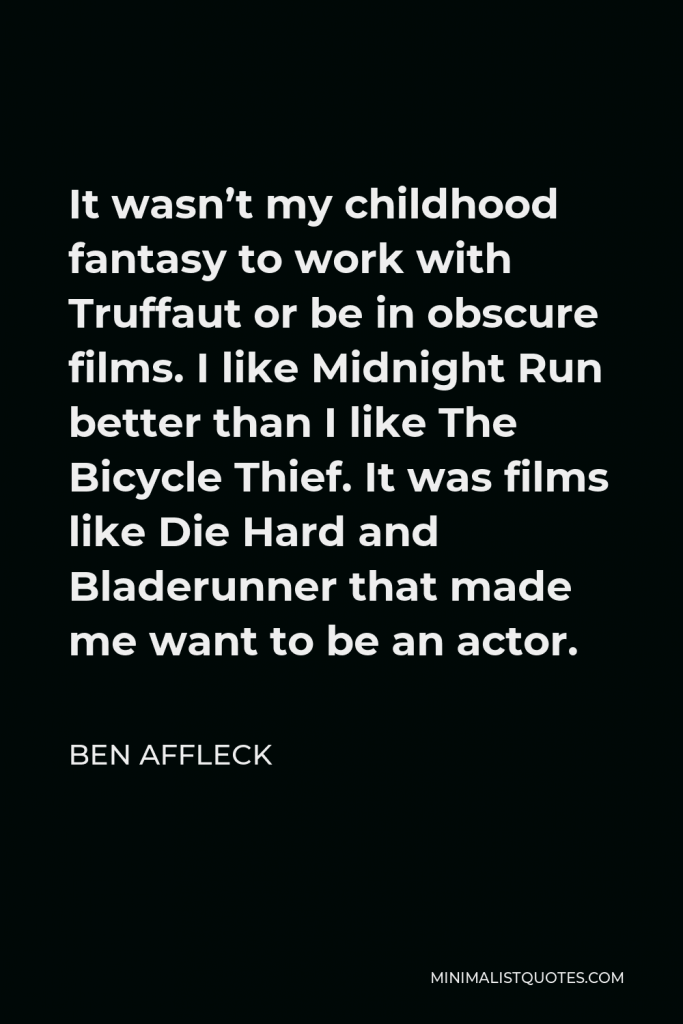 Ben Affleck Quote - It wasn’t my childhood fantasy to work with Truffaut or be in obscure films. I like Midnight Run better than I like The Bicycle Thief. It was films like Die Hard and Bladerunner that made me want to be an actor.