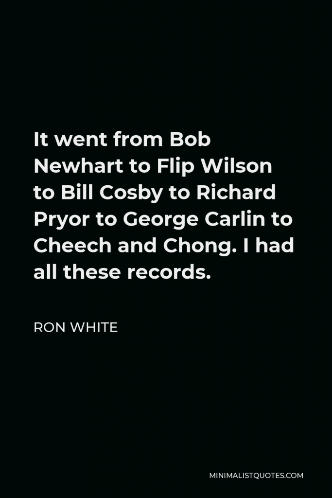 Ron White Quote - It went from Bob Newhart to Flip Wilson to Bill Cosby to Richard Pryor to George Carlin to Cheech and Chong. I had all these records.