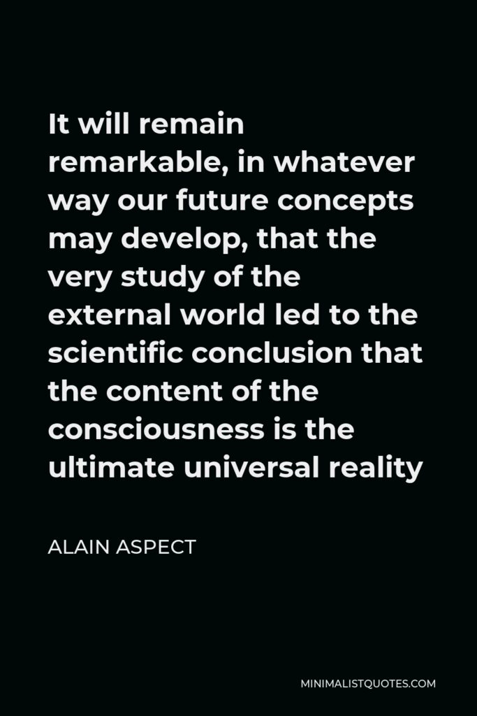 Alain Aspect Quote - It will remain remarkable, in whatever way our future concepts may develop, that the very study of the external world led to the scientific conclusion that the content of the consciousness is the ultimate universal reality